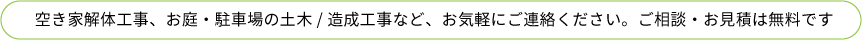 空き家解体工事、お庭・駐車場の土木・造成工事など、お気軽にご連絡ください。ご相談・お見積は無料です